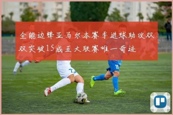 全能边锋亚马尔本赛季进球助攻双双突破15成五大联赛唯一奇迹