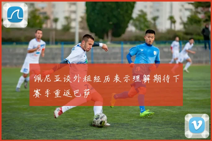 佩尼亚谈外租经历表示理解期待下赛季重返巴萨