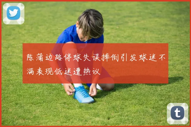 陈蒲边路停球失误摔倒引发球迷不满表现低迷遭热议