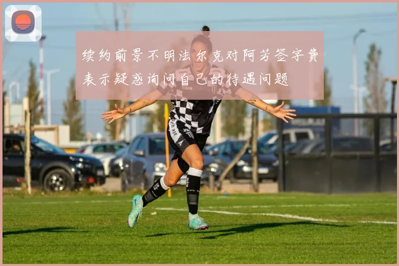 续约前景不明法尔克对阿芳签字费表示疑惑询问自己的待遇问题