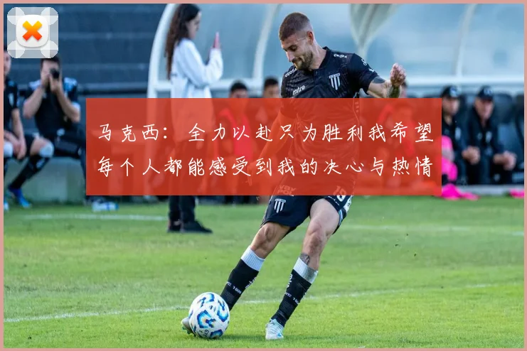 马克西：全力以赴只为胜利我希望每个人都能感受到我的决心与热情