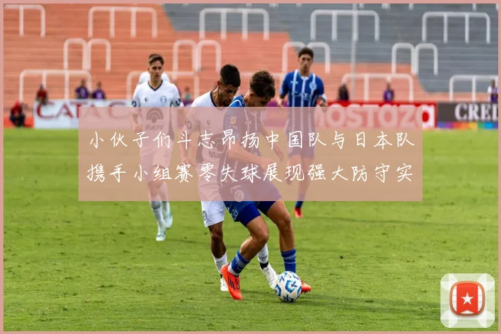 小伙子们斗志昂扬中国队与日本队携手小组赛零失球展现强大防守实力
