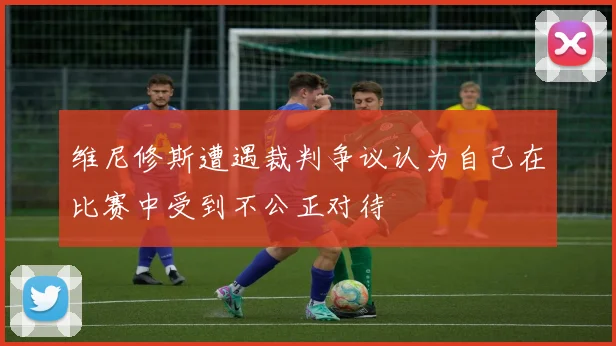 维尼修斯遭遇裁判争议认为自己在比赛中受到不公正对待