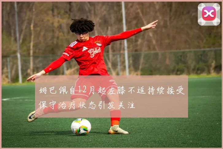 姆巴佩自12月起左膝不适持续接受保守治疗状态引发关注