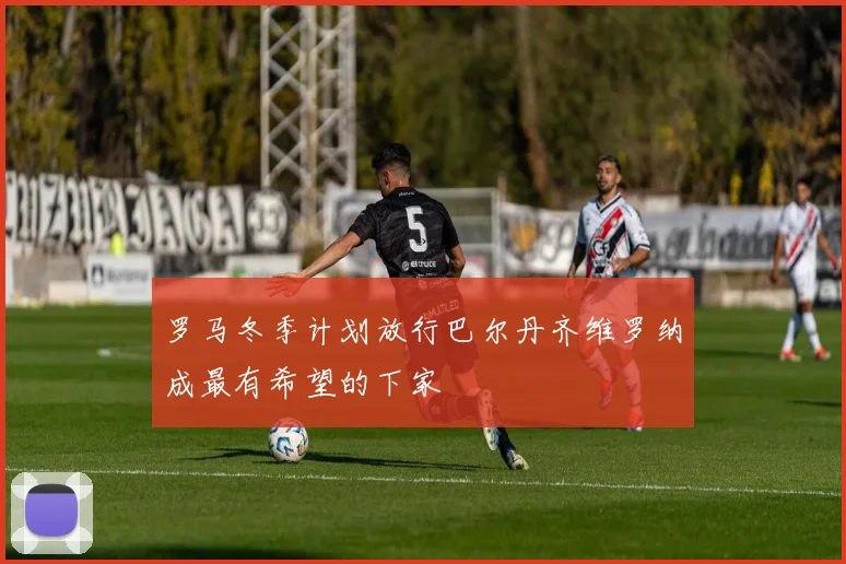 罗马冬季计划放行巴尔丹齐维罗纳成最有希望的下家