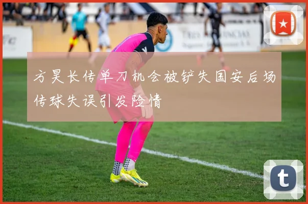 方昊长传单刀机会被铲失国安后场传球失误引发险情