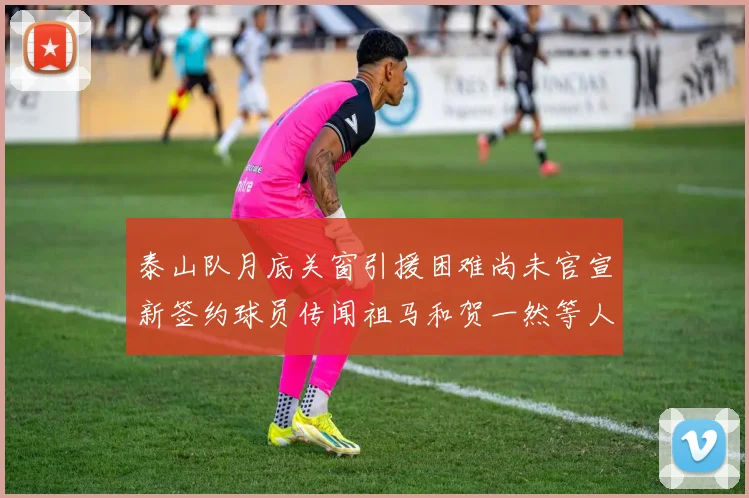 泰山队月底关窗引援困难尚未官宣新签约球员传闻祖马和贺一然等人