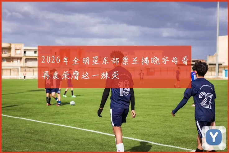2026年全明星东部票王揭晓字母哥再度荣膺这一殊荣