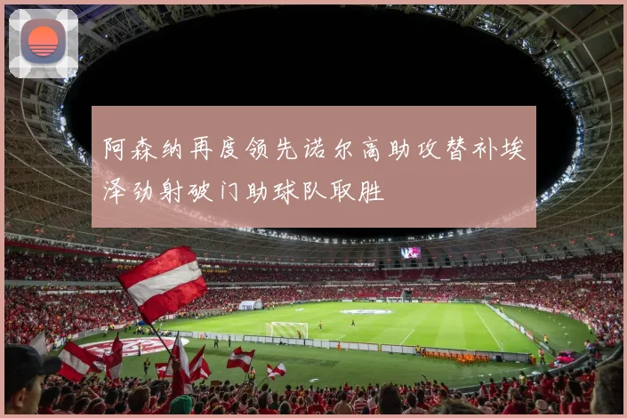 阿森纳再度领先诺尔高助攻替补埃泽劲射破门助球队取胜