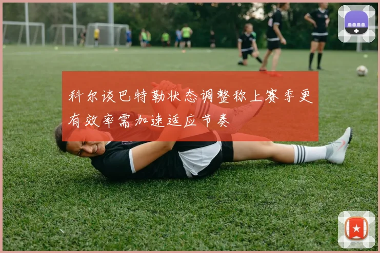 科尔谈巴特勒状态调整称上赛季更有效率需加速适应节奏