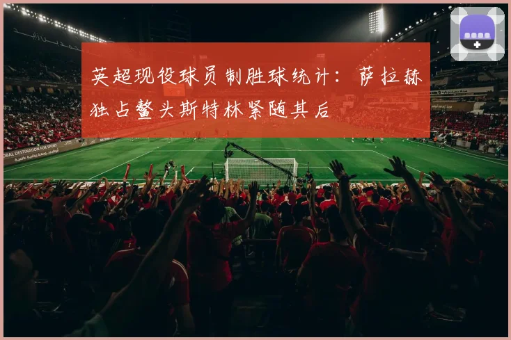 英超现役球员制胜球统计：萨拉赫独占鳌头斯特林紧随其后