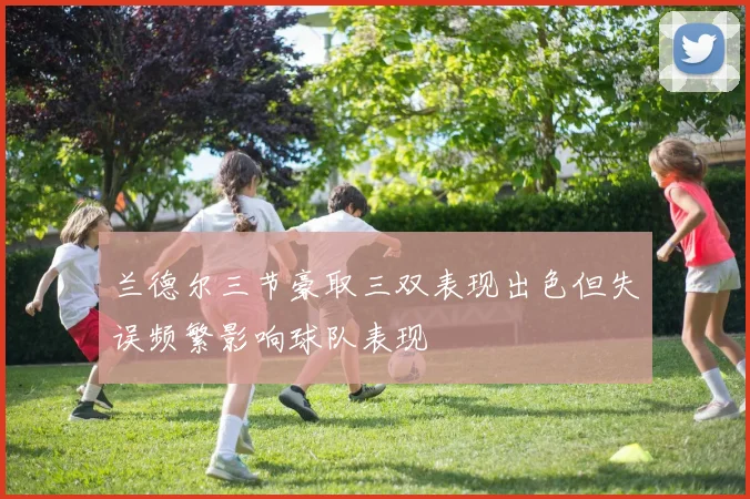 兰德尔三节豪取三双表现出色但失误频繁影响球队表现