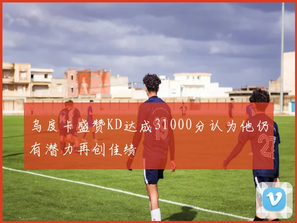 乌度卡盛赞KD达成31000分认为他仍有潜力再创佳绩