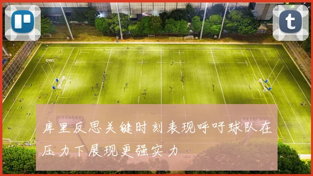 库里反思关键时刻表现呼吁球队在压力下展现更强实力