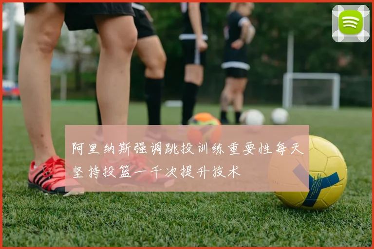 阿里纳斯强调跳投训练重要性每天坚持投篮一千次提升技术