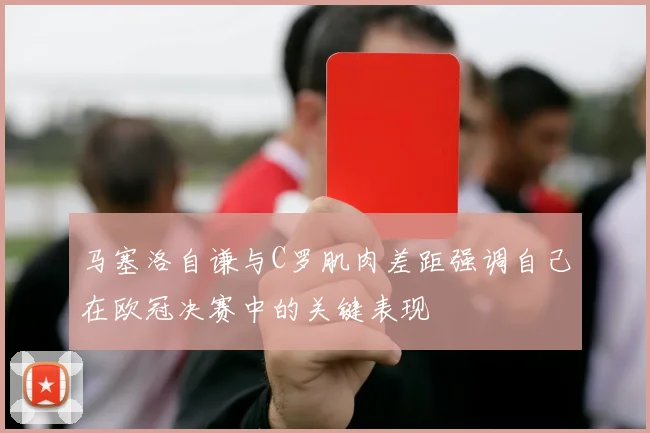 马塞洛自谦与C罗肌肉差距强调自己在欧冠决赛中的关键表现