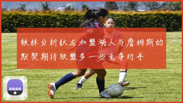 铁林分析狄龙加盟湖人与詹姆斯的默契期待联盟多一些竞争对手