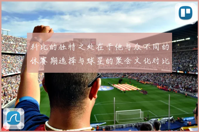科比的独特之处在于他与众不同的休赛期选择与球星的聚会文化对比
