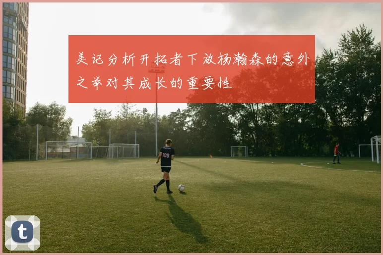 美记分析开拓者下放杨瀚森的意外之举对其成长的重要性