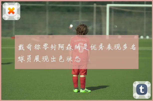 戴奇称零封阿森纳是优秀表现多名球员展现出色状态