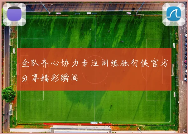 全队齐心协力专注训练独行侠官方分享精彩瞬间