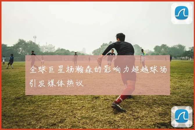 全球巨星杨瀚森的影响力超越球场引发媒体热议