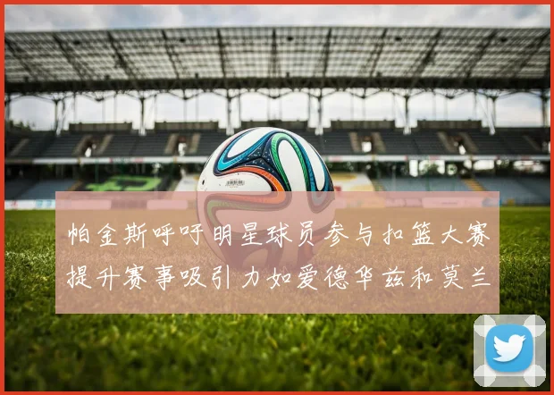帕金斯呼吁明星球员参与扣篮大赛提升赛事吸引力如爱德华兹和莫兰特等人