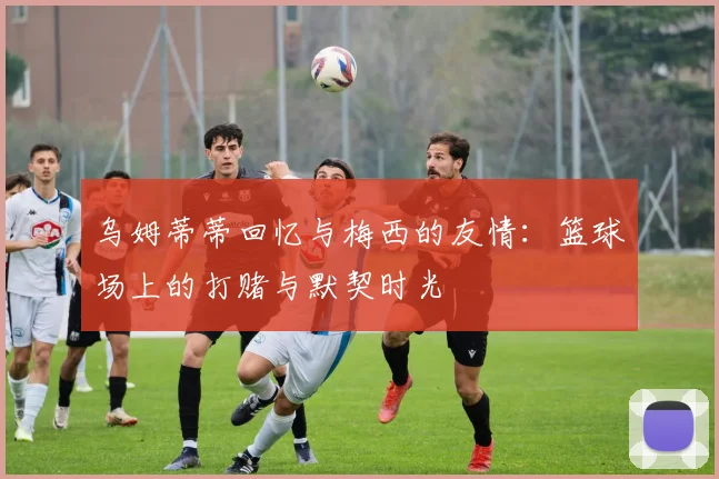 乌姆蒂蒂回忆与梅西的友情：篮球场上的打赌与默契时光