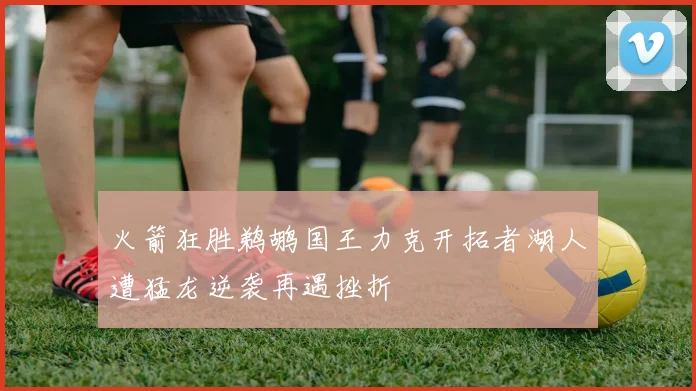 火箭狂胜鹈鹕国王力克开拓者湖人遭猛龙逆袭再遇挫折