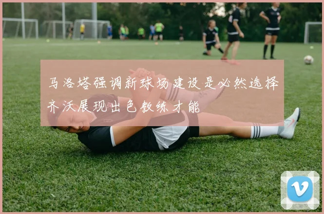马洛塔强调新球场建设是必然选择齐沃展现出色教练才能