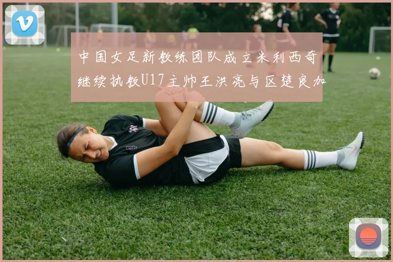 中国女足新教练团队成立米利西奇继续执教U17主帅王洪亮与区楚良加盟