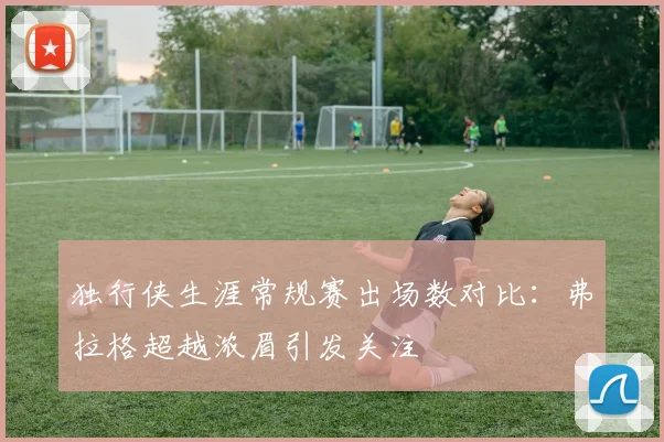 独行侠生涯常规赛出场数对比：弗拉格超越浓眉引发关注