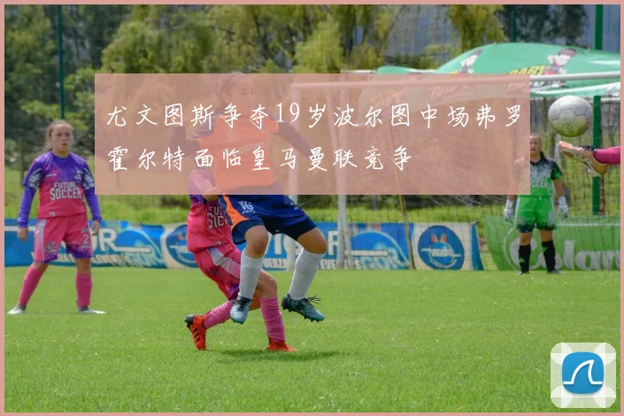 尤文图斯争夺19岁波尔图中场弗罗霍尔特面临皇马曼联竞争