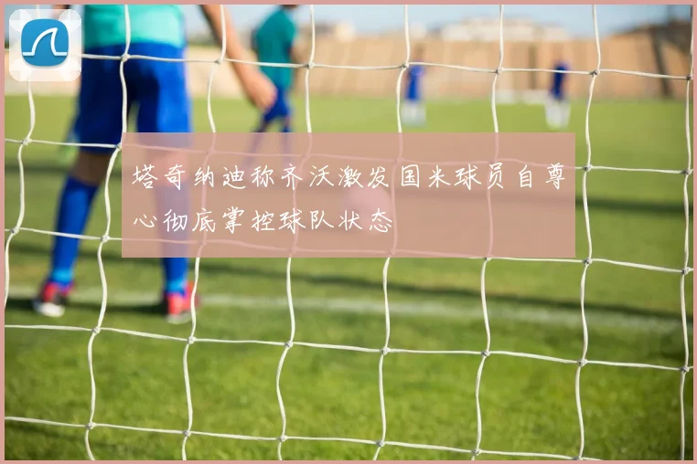塔奇纳迪称齐沃激发国米球员自尊心彻底掌控球队状态