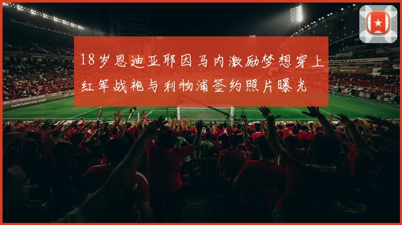 18岁恩迪亚耶因马内激励梦想穿上红军战袍与利物浦签约照片曝光