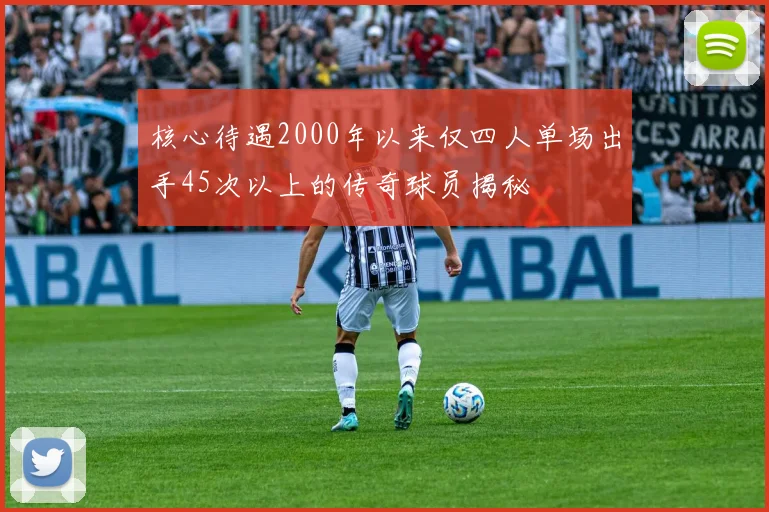 核心待遇2000年以来仅四人单场出手45次以上的传奇球员揭秘