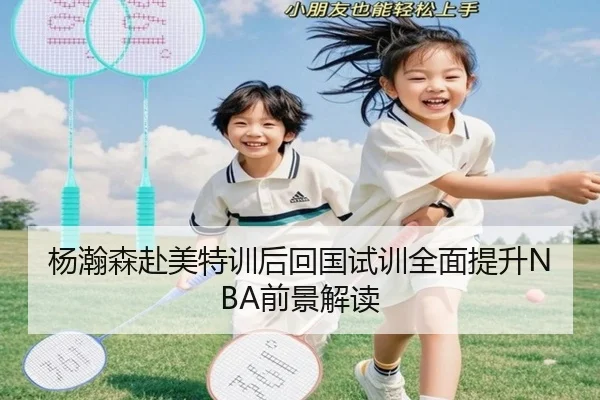 杨瀚森赴美特训后回国试训全面提升NBA前景解读