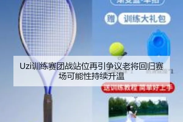 Uzi训练赛团战站位再引争议老将回归赛场可能性持续升温